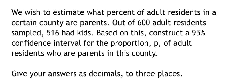 We wish to estimate what percent of adult residents in a
certain county are parents. Out of 600 adult residents
sampled, 516 had kids. Based on this, construct a 95%
confidence interval for the proportion, p, of adult
residents who are parents in this county.
Give your answers as decimals, to three places.
