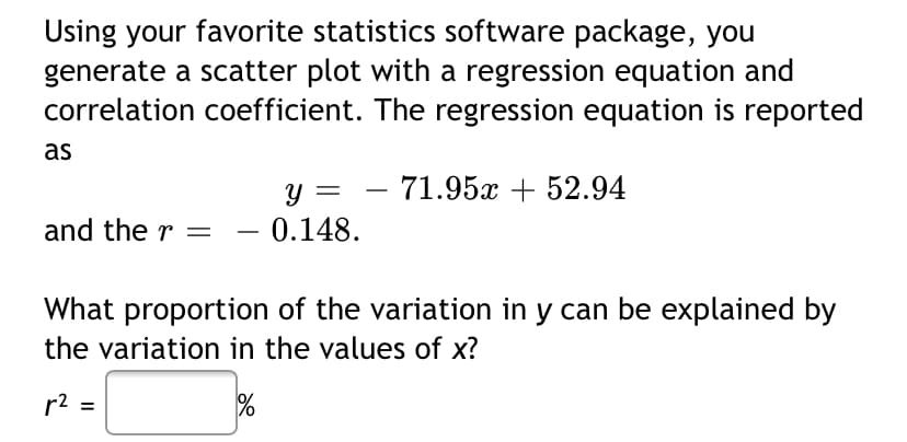 Using your favorite statistics software package, you
generate a scatter plot with a regression equation and
correlation coefficient. The regression equation is reported
as
Y =
71.95x + 52.94
and the r =
- 0.148.
-
What proportion of the variation in y can be explained by
the variation in the values of x?
r2 =
