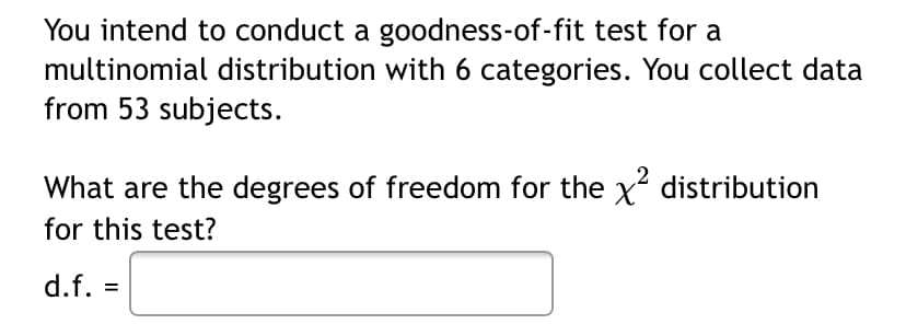 You intend to conduct a goodness-of-fit test for a
multinomial distribution with 6 categories. You collect data
from 53 subjects.
What are the degrees of freedom for the x distribution
for this test?
d.f. =
%3D
