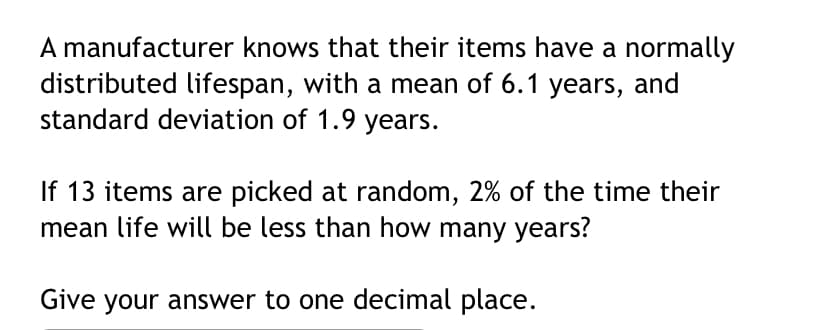 A manufacturer knows that their items have a normally
distributed lifespan, with a mean of 6.1 years, and
standard deviation of 1.9 years.
If 13 items are picked at random, 2% of the time their
mean life will be less than how many years?
Give your answer to one decimal place.
