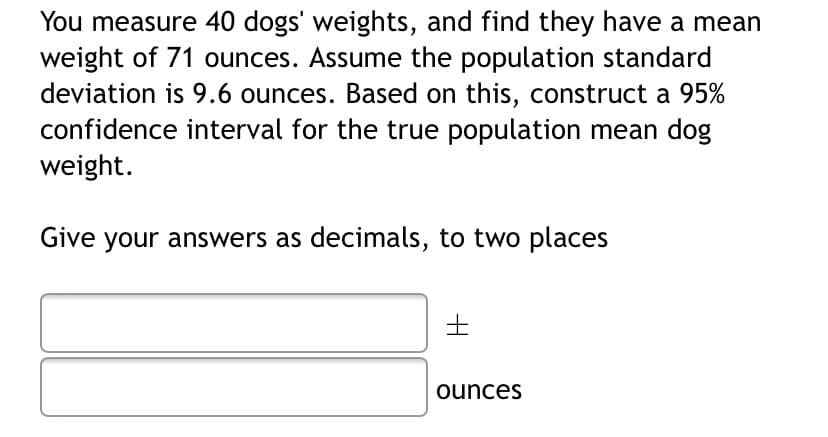 You measure 40 dogs' weights, and find they have a mean
weight of 71 ounces. Assume the population standard
deviation is 9.6 ounces. Based on this, construct a 95%
confidence interval for the true population mean dog
weight.
Give your answers as decimals, to two places
ounces
