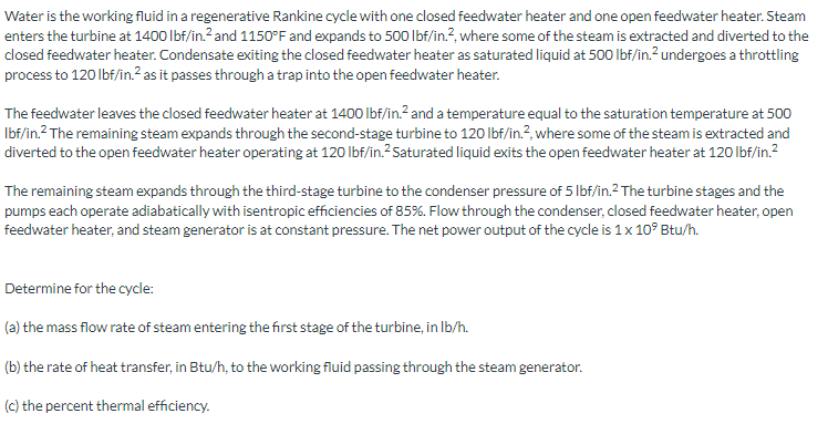 Water is the working fluid in a regenerative Rankine cycle with one closed feedwater heater and one open feedwater heater. Steam
enters the turbine at 1400 lbf/in.? and 1150°F and expands to 500 lbf/in.?, where some of the steam is extracted and diverted to the
closed feedwater heater. Condensate exiting the closed feedwater heater as saturated liquid at 500 Ibf/in.?undergoes a throttling
process to 120 lbf/in.? as it passes through a trap into the open feedwater heater.
The feedwater leaves the closed feedwater heater at 1400 lbf/in.? and a temperature equal to the saturation temperature at 500
Ibf/in.? The remaining steam expands through the second-stage turbine to 120 lbf/in.?, where some of the steam is extracted and
diverted to the open feedwater heater operating at 120 lbf/in.?Saturated liquid exits the open feedwater heater at 120 lbf/in.?
The remaining steam expands through the third-stage turbine to the condenser pressure of 5 Ibf/in.2 The turbine stages and the
pumps each operate adiabatically with isentropic efficiencies of 85%. Flow through the condenser, closed feedwater heater, open
feedwater heater, and steam generator is at constant pressure. The net power output of the cycle is 1x 10° Btu/h.
Determine for the cycle:
(a) the mass flow rate of steam entering the first stage of the turbine, in Ib/h.
(b) the rate of heat transfer, in Btu/h, to the working fluid passing through the steam generator.
(c) the percent thermal efficiency.
