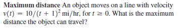 Maximum distance An object moves on a line with velocity
v(t) = 10/(t + 1)² mi/hr, for t 2 0. What is the maximum
distance the object can travel?
