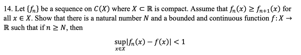 14. Let {fn} be a sequence on C(X) where X C R is compact. Assume that fn (x) > fn+1(x) for
all x E X. Show that there is a natural number N and a bounded and continuous function f:X -
R such that if n > N, then
sup|fn (x) – f(x)| < 1
