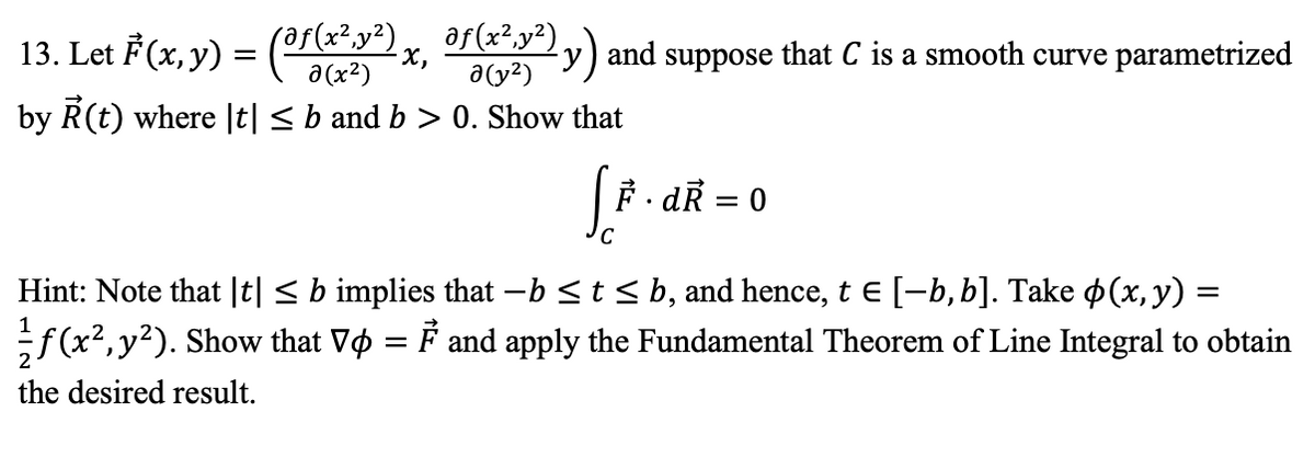 af(x²,y²)
13. Let F(x, y) = (?r(x²y²)
2y) and suppose that C is a smooth curve parametrized
a(y?)
a (x²)
by R(t) where |t| < b and b > 0. Show that
|F. dR = 0
Hint: Note that |t| < b implies that -b <t < b, and hence, t e [-b, b]. Take p(x,y) =
;f (x2,y²). Show that Vo = F and apply the Fundamental Theorem of Line Integral to obtain
the desired result.
