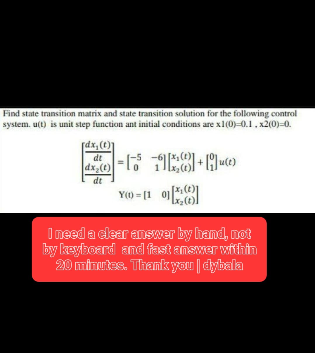 Find state transition matrix and state transition solution for the following control
system. u(t) is unit step function ant initial conditions are x1(0)=0.1, x2(0)=0.
[dx₂ (t)]
de = [²5-1x₂8] + [9]u(t)
dt
dx₂(t)
dt
YO = [10][*₂]
Y(
I need a clear answer by hand, not
by keyboard and fast answer within
20 minutes. Thank you | dybala