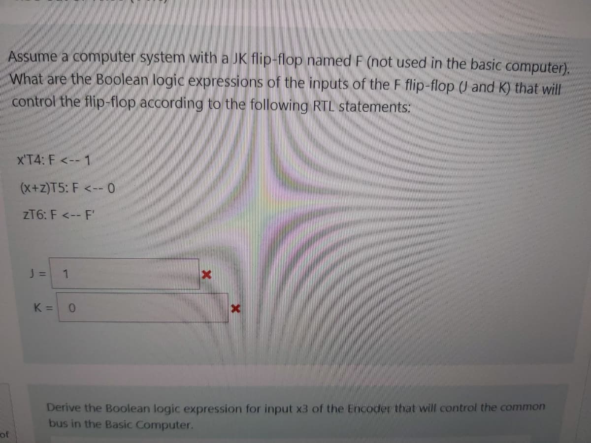 Assume a computer system with a JK flip-flop named F (not used in the basic computer).
What are the Boolean logic expressions of the inputs of the F flip-flop (J and K) that will
control the flip-flop according to the following RTL statements:
x'T4: F <--1
(x+z)T5: F <-- 0
ZT6: F <-- F'
J =
1
K =
Derive the Boolean logic expression for input x3 of the Encoder that will control the common
bus in the Basic Computer.
of
