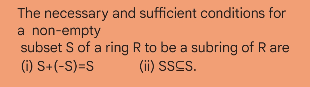 The necessary and sufficient conditions for
a non-empty
subset S of a ring R to be a subring of R are
(i) S+(-S)=S (ii) SSCS.