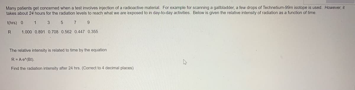 Many patients get concerned when a test involves injection of a radioactive material. For example for scanning a gallbladder, a few drops of Technetium-99m isotope is used. However, it
takes about 24 hours for the radiation levels to reach what we are exposed to in day-to-day activities. Below is given the relative intensity of radiation as a function of time.
t(hrs) 0
1 3 5 7 9
R
1.000 0.891 0.708 0.562 0.447 0.355
The relative intensity is related to time by the equation
R = A e^(Bt).
Find the radiation intensity after 24 hrs. (Correct to 4 decimal places)
