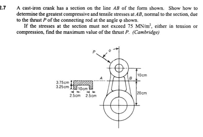 2.7
A cast-iron crank has a section on the line AB of the form shown. Show how to
determine the greatest compressive and tensile stresses at AB, normal to the section, due
to the thrust P of the connecting rod at the angle o shown.
If the stresses at the section must not exceed 75 MN/m2, either in tension or
compression, find the maximum value of the thrust P. (Cambridge)
10cm
B
3.75cm
3.25cm 110cm
2.5cm 2.5cm
20cm
