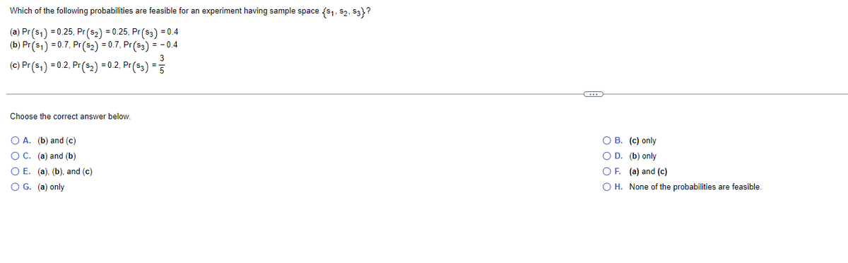 Which of the following probabilities are feasible for an experiment having sample space (S₁, S2, S3}?
(a) Pr(s₁) = 0.25, Pr ($2) = 0.25, Pr ($3) = 0.4
(b) Pr (S1) = 0.7, Pr (S2) = 0.7, Pr ($3) = -0.4
3
(c) Pr (s₁) = 0.2, Pr ($₂2) = 0.2, Pr($3) = 5
Choose the correct answer below.
OA. (b) and (c)
O C. (a) and (b)
O E. (a), (b), and (c)
O G. (a) only
C
O B. (c) only
O D. (b) only
OF. (a) and (c)
O H. None of the probabilities are feasible.