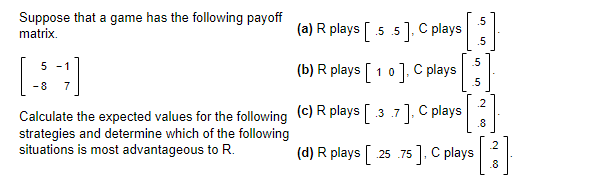 Suppose that a game has the following payoff
matrix.
5 -1
[4]
-8
7
Calculate the expected values for the following
strategies and determine which of the following
situations is most advantageous to R.
(a) R plays [.5.5], C plays
(b) R plays [10], C plays
(c) R plays [37], C plays
(d) R plays [ 25.75], C plays
.5
.5
40 40
5
5
.2
.8
2
[³]