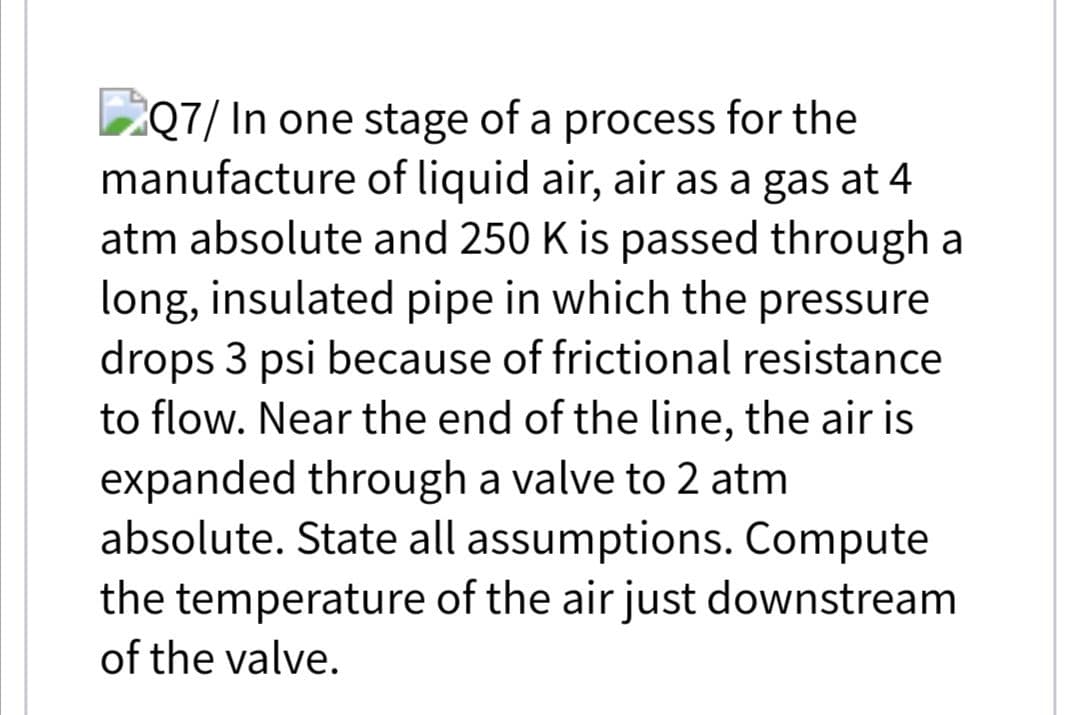 ZQ7/ In one stage of a process for the
manufacture of liquid air, air as a gas at 4
atm absolute and 250 K is passed through a
long, insulated pipe in which the pressure
drops 3 psi because of frictional resistance
to flow. Near the end of the line, the air is
expanded through a valve to 2 atm
absolute. State all assumptions. Compute
the temperature of the air just downstream
of the valve.
