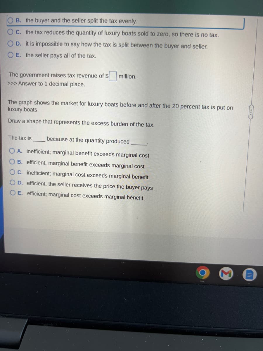 OB. the buyer and the seller split the tax evenly.
O c. the tax reduces the quantity of luxury boats sold to zero, so there is no tax.
OD. it is impossible to say how the tax is split between the buyer and seller.
O E. the seller pays all of the tax.
The government raises tax revenue of $
>>> Answer to 1 decimal place.
million.
The graph shows the market for luxury boats before and after the 20 percent tax is put on
luxury boats.
Draw a shape that represents the excess burden of the tax.
The tax is because at the quantity produced
OA. inefficient; marginal benefit exceeds marginal cost
OB. efficient; marginal benefit exceeds marginal cost
C. inefficient; marginal cost exceeds marginal benefit
D. efficient; the seller receives the price the buyer pays
OE. efficient; marginal cost exceeds marginal benefit