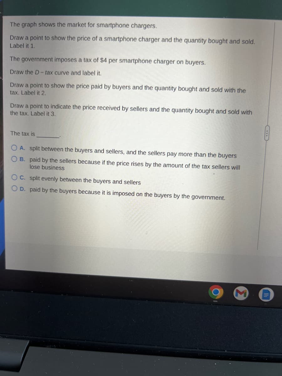 The graph shows the market for smartphone chargers.
Draw a point to show the price of a smartphone charger and the quantity bought and sold.
Label it 1.
The government imposes a tax of $4 per smartphone charger on buyers.
Draw the D-tax curve and label it.
Draw a point to show the price paid by buyers and the quantity bought and sold with the
tax. Label it 2.
Draw a point to indicate the price received by sellers and the quantity bought and sold with
the tax. Label it 3.
The tax is
O A. split between the buyers and sellers, and the sellers pay more than the buyers
OB. paid by the sellers because if the price rises by the amount of the tax sellers will
lose business
OC. split evenly between the buyers and sellers
OD. paid by the buyers because it is imposed on the buyers by the government.