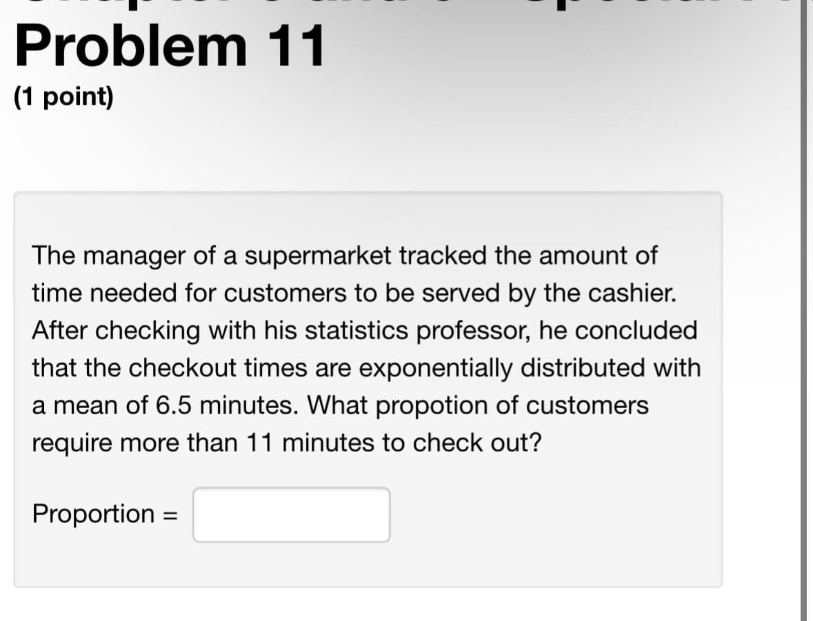 Problem 11
(1 point)
The manager of a supermarket tracked the amount of
time needed for customers to be served by the cashier.
After checking with his statistics professor, he concluded
that the checkout times are exponentially distributed with
a mean of 6.5 minutes. What propotion of customers
require more than 11 minutes to check out?
Proportion =