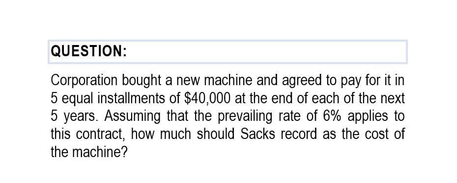 QUESTION:
Corporation bought a new machine and agreed to pay for it in
5 equal installments of $40,000 at the end of each of the next
5 years. Assuming that the prevailing rate of 6% applies to
this contract, how much should Sacks record as the cost of
the machine?