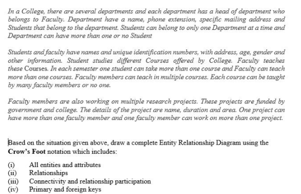 In a College, there are several departments and each department has a head of department who
belongs to Faculty. Department have a name, phone extension, specific mailing address and
Students that belong to the department. Students can belong to only one Department at a time and
Department can have more than one or no Student
Students and faculty have names and unique identification numbers, with address, age, gender and
other information. Student studies different Courses offered by College. Faculty teaches
these Courses. In each semester one student can take more than one course and Faculty can teach
more than one courses. Faculty members can teach in multiple courses. Each course can be taught
by many faculty members or no one.
Faculty members are also working on multiple research projects. These projects are funded by
government and college. The details of the project are name, duration and area. One project can
have more than one faculty member and one faculty member can work on more than one project.
Based on the situation given above, draw a complete Entity Relationship Diagram using the
Crow's Foot notation which includes:
All entities and attributes
(1i)
(ii)
(iv)
Relationships
Connectivity and relationship participation
Primary and foreign keys
