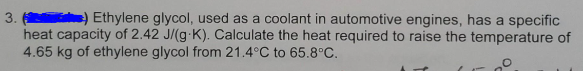 3.
) Ethylene glycol, used as a coolant in automotive engines, has a specific
heat capacity of 2.42 J/(g-K). Calculate the heat required to raise the temperature of
4.65 kg of ethylene glycol from 21.4°C to 65.8°C.