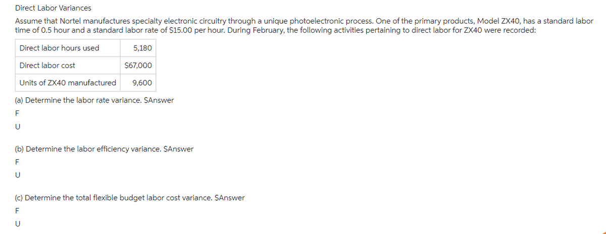 Direct Labor Variances
Assume that Nortel manufactures specialty electronic circuitry through a unique photoelectronic process. One of the primary products, Model ZX40, has a standard labor
time of 0.5 hour and a standard labor rate of $15.00 per hour. During February, the following activities pertaining to direct labor for ZX40 were recorded:
Direct labor hours used
Direct labor cost
5,180
$67,000
Units of ZX40 manufactured 9,600
(a) Determine the labor rate variance. $Answer
F
U
(b) Determine the labor efficiency variance. $Answer
F
U
(c) Determine the total flexible budget labor cost variance. $Answer
F
U