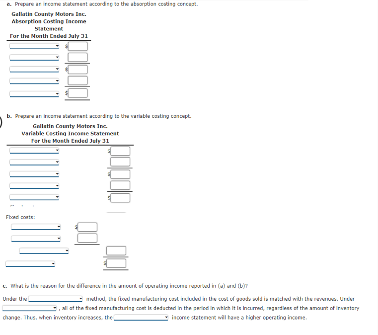 a. Prepare an income statement according to the absorption costing concept.
Gallatin County Motors Inc.
Absorption Costing Income
Statement
For the Month Ended July 31
b. Prepare an income statement according to the variable costing concept.
Gallatin County Motors Inc.
Variable Costing Income Statement
For the Month Ended July 31
Fixed costs:
c. What is the reason for the difference in the amount of operating income reported in (a) and (b)?
Under the
method, the fixed manufacturing cost included in the cost of goods sold is matched with the revenues. Under
, all of the fixed manufacturing cost is deducted in the period in which it is incurred, regardless of the amount of inventory
change. Thus, when inventory increases, the
income statement will have a higher operating income.