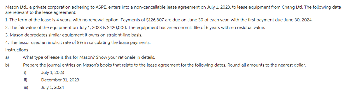 Mason Ltd., a private corporation adhering to ASPE, enters into a non-cancellable lease agreement on July 1, 2023, to lease equipment from Chang Ltd. The following data
are relevant to the lease agreement:
1. The term of the lease is 4 years, with no renewal option. Payments of $126,807 are due on June 30 of each year, with the first payment due June 30, 2024.
2. The fair value of the equipment on July 1, 2023 is $420,000. The equipment has an economic life of 6 years with no residual value.
3. Mason depreciates similar equipment it owns on straight-line basis.
4. The lessor used an implicit rate of 8% in calculating the lease payments.
Instructions
a)
b)
What type of lease is this for Mason? Show your rationale in details.
Prepare the journal entries on Mason's books that relate to the lease agreement for the following dates. Round all amounts to the nearest dollar.
July 1, 2023
December 31, 2023
July 1, 2024
i)
ii)
iii)