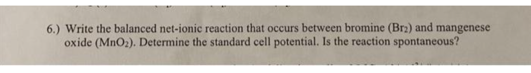 6.) Write the balanced net-ionic reaction that occurs between bromine (Br2) and mangenese
oxide (MnO₂). Determine the standard cell potential. Is the reaction spontaneous?