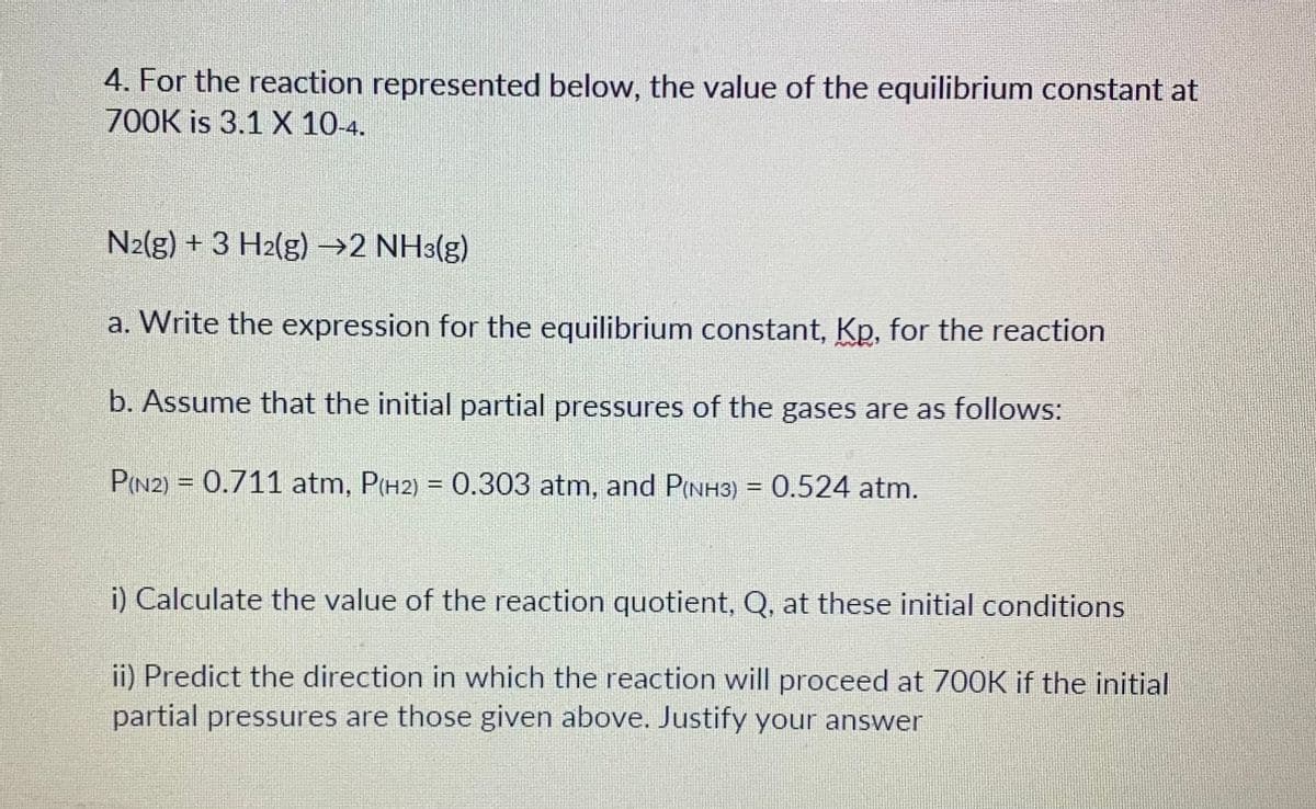 4. For the reaction represented below, the value of the equilibrium constant at
700K is 3.1 X 10-4.
N2(g) + 3 H₂(g) →2 NH3(g)
a. Write the expression for the equilibrium constant, Kp, for the reaction
b. Assume that the initial partial pressures of the gases are as follows:
P(N2) = 0.711 atm, P(H2) = 0.303 atm, and P(NH3) = 0.524 atm.
i) Calculate the value of the reaction quotient, Q, at these initial conditions
ii) Predict the direction in which the reaction will proceed at 700K if the initial
partial pressures are those given above. Justify your answer