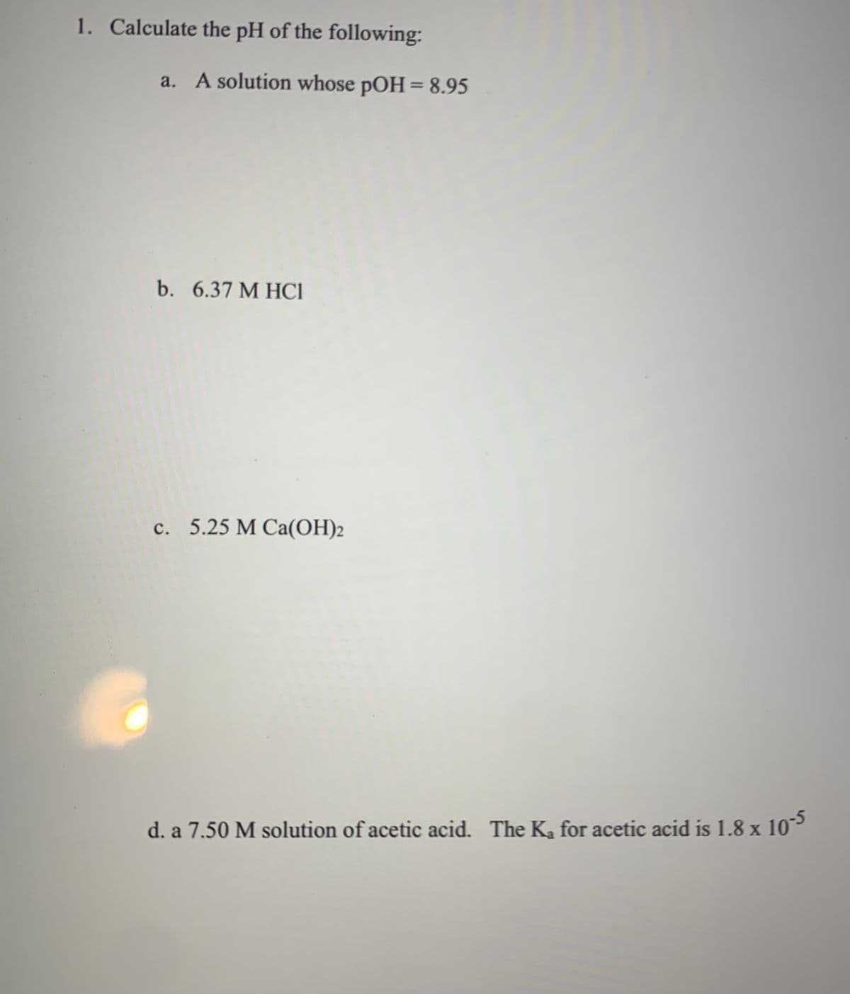 1. Calculate the pH of the following:
a. A solution whose pOH = 8.95
b. 6.37 M HC1
c. 5.25 M Ca(OH)2
d. a 7.50 M solution of acetic acid. The K₂ for acetic acid is 1.8 x 10-5