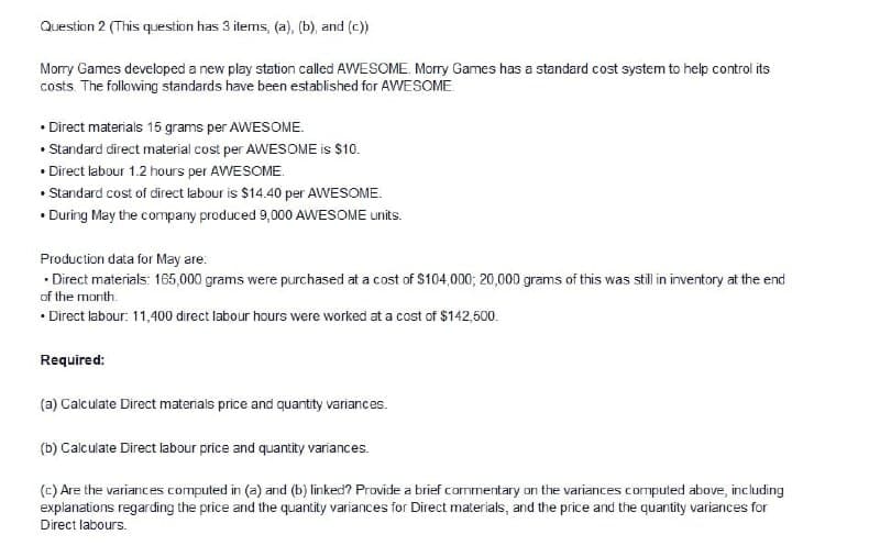 Question 2 (This question has 3 items, (a), (b), and (c))
Morry Games developed a new play station called AWESOME. Morry Games has a standard cost system to help control its
costs. The following standards have been established for AWESOME.
• Direct materials 15 grams per AWESOME.
• Standard direct material cost per AWESOME is $10.
• Direct labour 1.2 hours per AWESOME.
• Standard cost of direct labour is $14.40 per AWESOME.
• During May the company produced 9,000 AWESOME units.
Production data for May are:
• Direct materials: 165,000 grams were purchased at a cost of S104,000; 20,000 grams of this was still in inventory at the end
of the month.
• Direct labour: 11,400 direct labour hours were worked at a cost of $142,600.
Required:
(a) Calculate Direct materials price and quantity variances.
(b) Calculate Direct labour price and quantity variances.
(c) Are the variances computed in (a) and (b) linked? Provide a brief commentary on the variances computed above, including
explanations regarding the price and the quantity variances for Direct materials, and the price and the quantity variances for
Direct labours.
