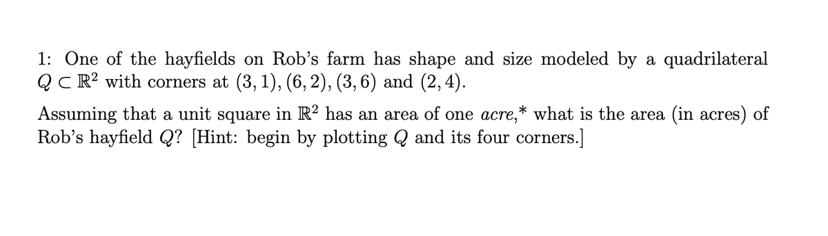 1: One of the hayfields on Rob's farm has shape and size modeled by a quadrilateral
QC R? with corners at (3, 1), (6, 2), (3, 6) and (2, 4).
Assuming that a unit square in R² has an area of one acre,* what is the area (in acres) of
Rob's hayfield Q? [Hint: begin by plotting Q and its four corners.]
