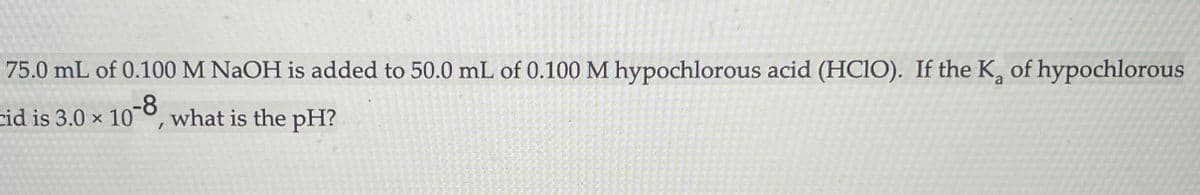 75.0 mL of 0.100 M NAOH is added to 50.0 mL of 0.100 M hypochlorous acid (HCIO). If the K, of hypochlorous
cid is 3.0 x 10°, what is the pH?
-8
