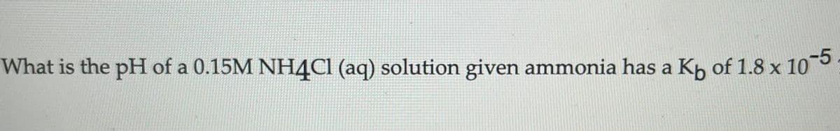 What is the pH of a 0.15M NH4C1 (aq) solution given ammonia has a Kp of 1.8 x 10°
