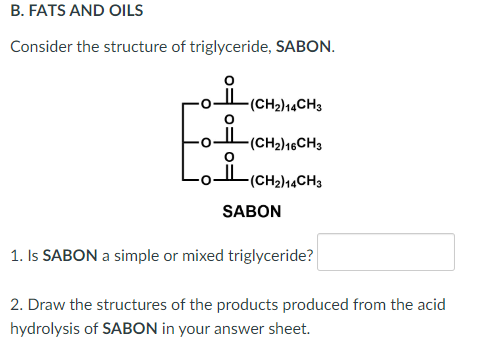 B. FATS AND OILS
Consider the structure of triglyceride, SABON.
-(CH₂)14CH3
-(CH₂) 16CH3
(CH₂)14CH3
SABON
1. Is SABON a simple or mixed triglyceride?
2. Draw the structures of the products produced from the acid
hydrolysis of SABON in your answer sheet.