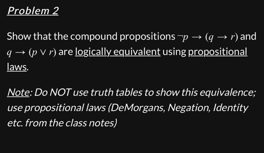 Problem 2
Show that the compound propositions -p → (q → r) and
q→ (p v r) are logically equivalent using propositional
laws.
Note: Do NOT use truth tables to show this equivalence;
use propositional laws (DeMorgans, Negation, Identity
etc. from the class notes)