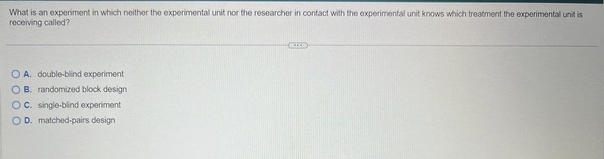 What is an experiment in which neither the experimental unit nor the researcher in contact with the experimental unit knows which treatment the experimental unit is
receiving called?
O A. double-blind experiment
OB. randomized block design
OC. single-blind experiment
OD. matched-pairs design