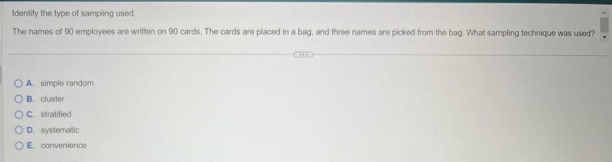 Identify the type of sampling used.
The names of 90 employees are written on 90 cards. The cards are placed in a bag, and three names are picked from the bag. What sampling technique was used?
OA. simple random
B. cluster
OC. stratified
O D. systematic
OE. convenience