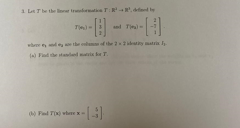 3. Let T be the linear transformation T: R² R³, defined by
H]
-7
T(e₁) = 3
-
where e, and e2 are the columns of the 2 x 2 identity matrix 12.
(a) Find the standard matrix for T.
and T(e₂)
(b) Find T(x) where x = - [ ³ ]
=