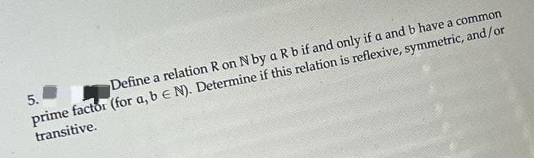 5.
Define a relation R on N by a R b if and only if a and b have a common
prime factor (for a, b E N). Determine if this relation is reflexive, symmetric, and/or
transitive.