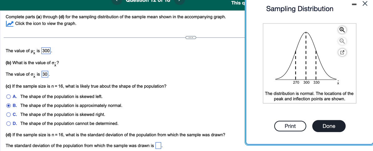 Complete parts (a) through (d) for the sampling distribution of the sample mean shown in the accompanying graph.
Click the icon to view the graph.
The value of μx
is 300
(b) What is the value of o-?
X
The value of ox
is 30
(c) If the sample size is n = 16, what is likely true about the shape of the population?
A. The shape of the population is skewed left.
B. The shape of the population is approximately normal.
C. The shape of the population is skewed right.
D. The shape of the population cannot be determined.
(d) If the sample size is n = 16, what is the standard deviation of the population from which the sample was drawn?
The standard deviation of the population from which the sample was drawn is
This q
Sampling Distribution
1 I
270 300 330
Print
Q
The distribution is normal. The locations of the
peak and inflection points are shown.
Done
I
X