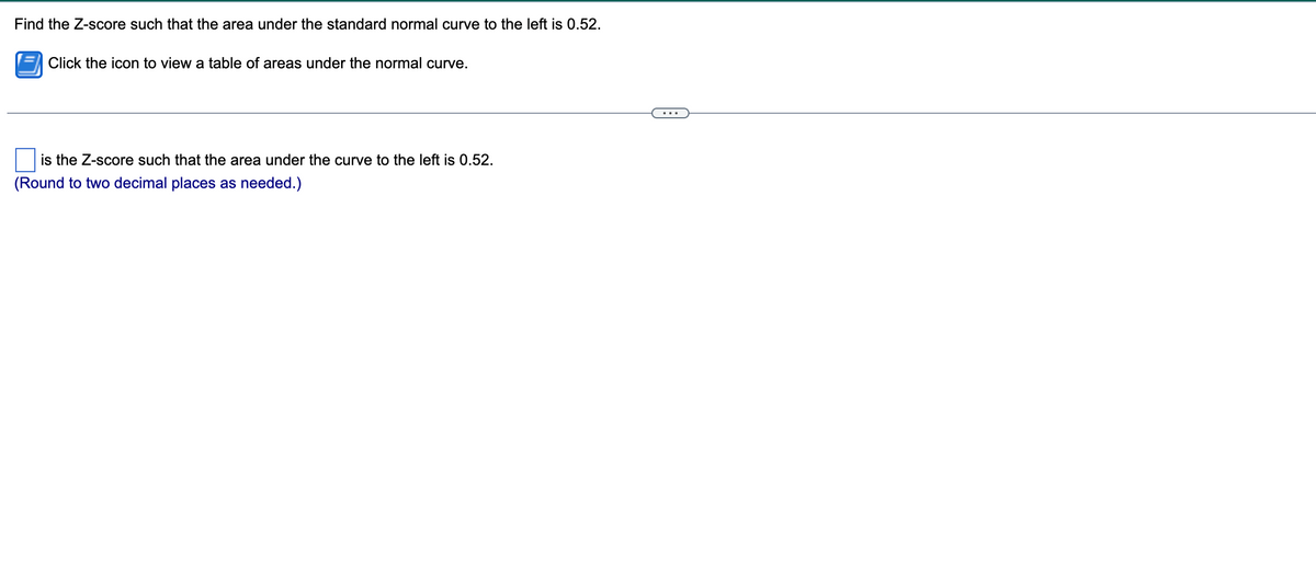 Find the Z-score such that the area under the standard normal curve to the left is 0.52.
Click the icon to view a table of areas under the normal curve.
is the Z-score such that the area under the curve to the left is 0.52.
(Round to two decimal places as needed.)