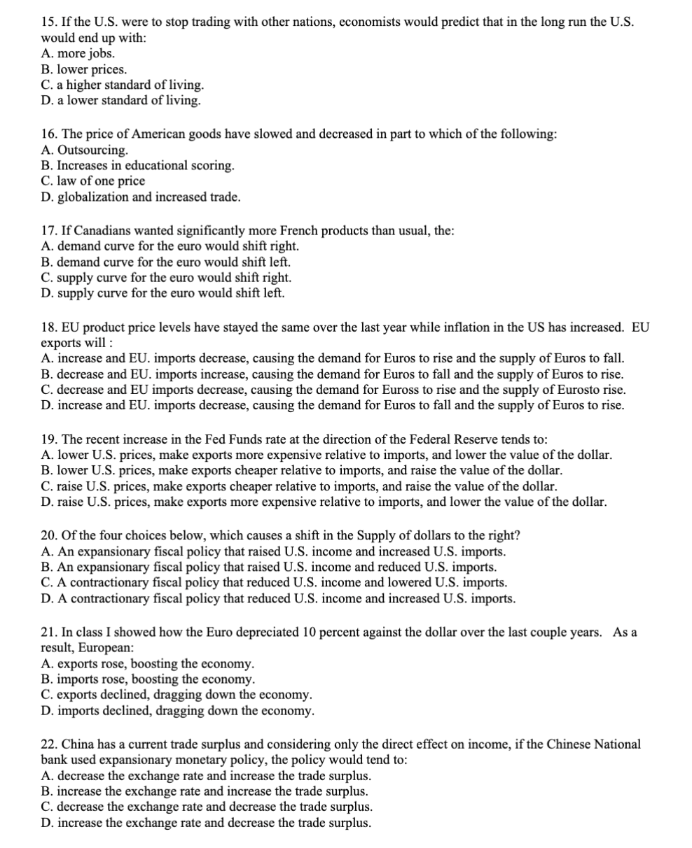15. If the U.S. were to stop trading with other nations, economists would predict that in the long run the U.S.
would end up with:
A. more jobs.
B. lower prices.
C. a higher standard of living.
D. a lower standard of living.
16. The price of American goods have slowed and decreased in part to which of the following:
A. Outsourcing.
B. Increases in educational scoring.
C. law of one price
D. globalization and increased trade.
17. If Canadians wanted significantly more French products than usual, the:
A. demand curve for the euro would shift right.
B. demand curve for the euro would shift left.
C. supply curve for the euro would shift right.
D. supply curve for the euro would shift left.
18. EU product price levels have stayed the same over the last year while inflation in the US has increased. EU
exports will :
A. increase and EU. imports decrease, causing the demand for Euros to rise and the supply of Euros to fall.
B. decrease and EU. imports increase, causing the demand for Euros to fall and the supply of Euros to rise.
C. decrease and EU imports decrease, causing the demand for Euross to rise and the supply of Eurosto rise.
D. increase and EU. imports decrease, causing the demand for Euros to fall and the supply of Euros to rise.
19. The recent increase in the Fed Funds rate at the direction of the Federal Reserve tends to:
A. lower U.S. prices, make exports more expensive relative to imports, and lower the value of the dollar.
B. lower U.S. prices, make exports cheaper relative to imports, and raise the value of the dollar.
C. raise U.S. prices, make exports cheaper relative to imports, and raise the value of the dollar.
D. raise U.S. prices, make exports more expensive relative to imports, and lower the value of the dollar.
20. Of the four choices below, which causes a shift in the Supply of dollars to the right?
A. An expansionary fiscal policy that raised U.S. income and increased U.S. imports.
B. An expansionary fiscal policy that raised U.S. income and reduced U.S. imports.
C. A contractionary fiscal policy that reduced U.S. income and lowered U.S. imports.
D. A contractionary fiscal policy that reduced U.S. income and increased U.S. imports.
21. In class I showed how the Euro depreciated 10 percent against the dollar over the last couple years. As a
result, European:
A. exports rose, boosting the economy.
B. imports rose, boosting the economy.
C. exports declined, dragging down the economy.
D. imports declined, dragging down the economy.
22. China has a current trade surplus and considering only the direct effect on income, if the Chinese National
bank used expansionary monetary policy, the policy would tend to:
A. decrease the exchange rate and increase the trade surplus.
B. increase the exchange rate and increase the trade surplus.
C. decrease the exchange rate and decrease the trade surplus.
D. increase the exchange rate and decrease the trade surplus.
