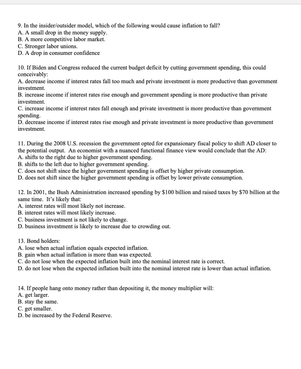 9. In the insider/outsider model, which of the following would cause inflation to fall?
A. A small drop in the money supply.
B. A more competitive labor market.
C. Stronger labor unions.
D. A drop in consumer confidence
10. If Biden and Congress reduced the current budget deficit by cutting government spending, this could
conceivably:
A. decrease income if interest rates fall too much and private investment is more productive than government
investment.
B. increase income if interest rates rise enough and government spending is more productive than private
investment.
C. increase income if interest rates fall enough and private investment is more productive than government
spending.
D. decrease income if interest rates rise enough and private investment is more productive than government
investment.
11. During the 2008 U.S. recession the government opted for expansionary fiscal policy to shift AD closer to
the potential output. An economist with a nuanced functional finance view would conclude that the AD:
A. shifts to the right due to higher government spending.
B. shifts to the left due to higher government spending.
C. does not shift since the higher government spending is offset by higher private consumption.
D. does not shift since the higher government spending is offset by lower private consumption.
12. In 2001, the Bush Administration increased spending by $100 billion and raised taxes by $70 billion at the
same time. It's likely that:
A. interest rates will most likely not increase.
B. interest rates will most likely increase.
C. business investment is not likely to change.
D. business investment is likely to increase due to crowding out.
13. Bond holders:
A. lose when actual inflation equals expected inflation.
B. gain when actual inflation is more than was expected.
C. do not lose when the expected inflation built into the nominal interest rate is correct.
D. do not lose when the expected inflation built into the nominal interest rate is lower than actual inflation.
14. If people hang onto money rather than depositing it, the money multiplier will:
A. get larger.
B. stay the same.
C. get smaller.
D. be increased by the Federal Reserve.