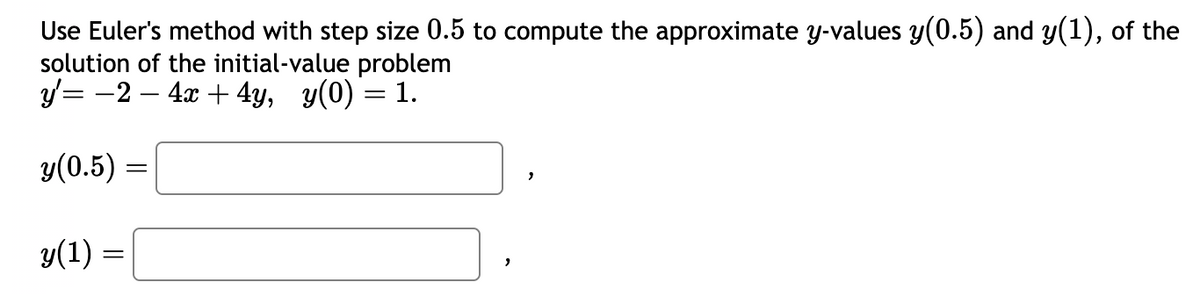 Use Euler's method with step size 0.5 to compute the approximate y-values y(0.5) and y(1), of the
solution of the initial-value problem
y'= -2 - 4x + 4y, y(0) = 1.
y(0.5) =
y(1) =