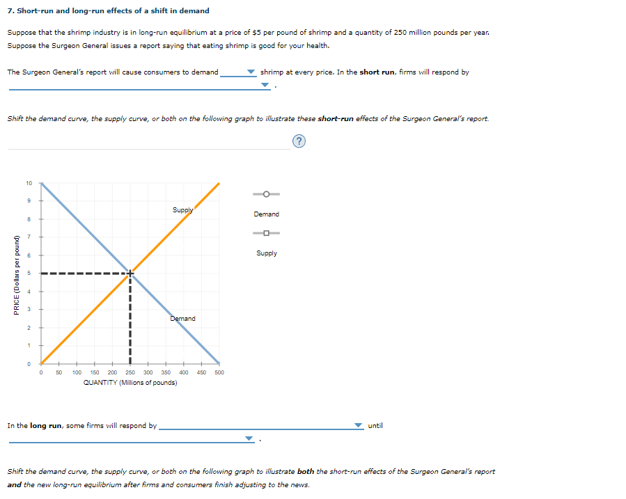 7. Short-run and long-run effects of a shift in demand
Suppose that the shrimp industry is in long-run equilibrium at a price of $5 per pound of shrimp and a quantity of 250 million pounds per year.
Suppose the Surgeon General issues a report saying that eating shrimp is good for your health.
The Surgeon General's report will cause consumers to demand
shrimp at every price. In the short run, firms vill respond by
Shift the demand curve, the supply curve, or both on the following graph to illustrate these short-run effects of the Surgeon General's report.
10
Supply
Demand
7
Supply
Demand
1
0 50
100
150
200 250 300
350
400
450
500
QUANTITY (Millions of pounds)
In the long run, some firms will respond by.
until
Shift the demand curve, the supply curve, or both on the following graph to illustrate both the short-run effects of the Surgeon General's report
and the new long-run equilibrium after firms and consumers finish adjusting to the news.
PRICE (Dollars per pound)

