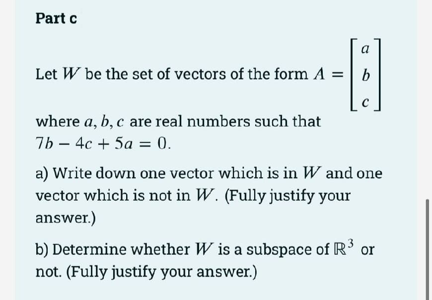 Part c
Let W be the set of vectors of the form A =
-8
b
C
where a, b, c are real numbers such that
7b4c + 5a = 0.
a) Write down one vector which is in W and one
vector which is not in W. (Fully justify your
answer.)
3
b) Determine whether W is a subspace of R³ or
not. (Fully justify your answer.)