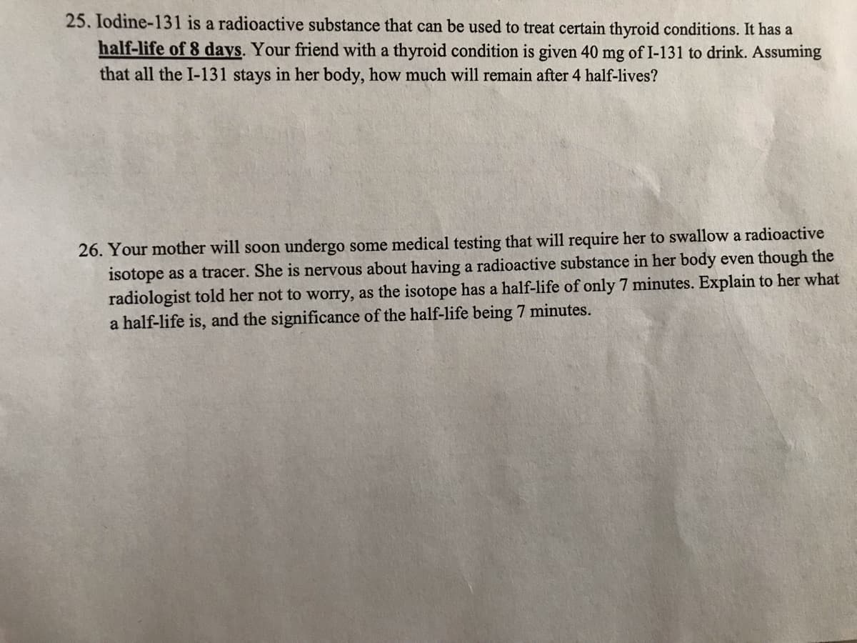 25. Iodine-131 is a radioactive substance that can be used to treat certain thyroid conditions. It has a
half-life of 8 days. Your friend with a thyroid condition is given 40 mg of I-131 to drink. Assuming
that all the I-131 stays in her body, how much will remain after 4 half-lives?
26. Your mother will soon undergo some medical testing that will require her to swallow a radioactive
isotope as a tracer. She is nervous about having a radioactive substance in her body even though the
radiologist told her not to worry, as the isotope has a half-life of only 7 minutes. Explain to her what
a half-life is, and the significance of the half-life being 7 minutes.
