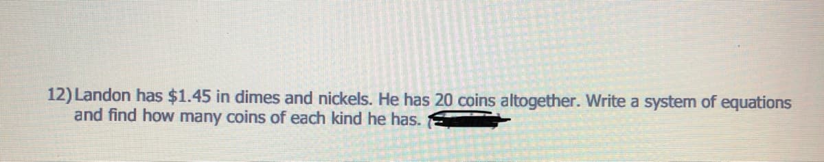 12) Landon has $1.45 in dimes and nickels. He has 20 coins altogether. Write a system of equations
and find how many coins of each kind he has.
