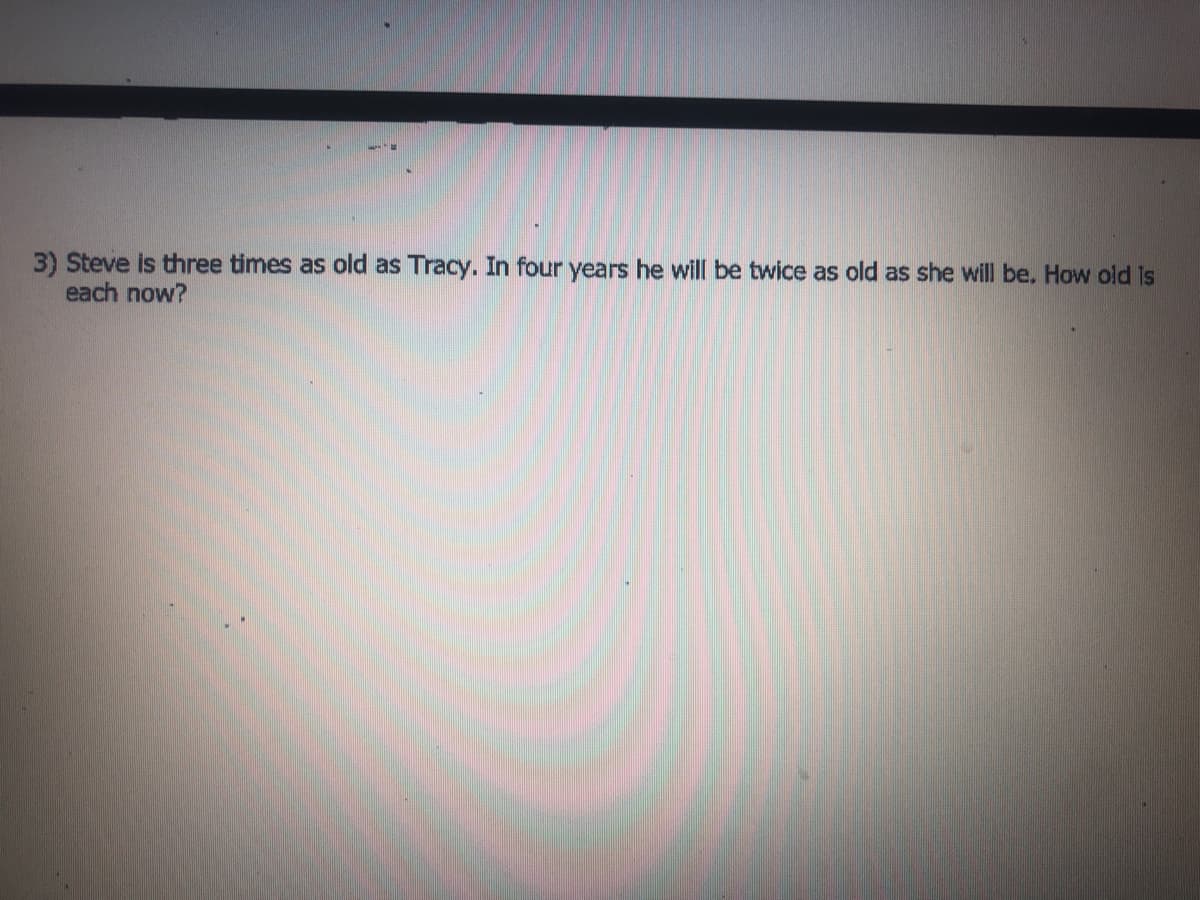 3) Steve is three times as old as Tracy. In four years he will be twice as old as she will be, How old is
each now?

