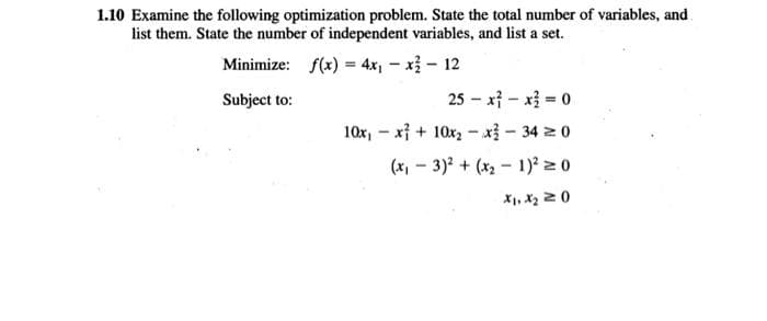 1.10 Examine the following optimization problem. State the total number of variables, and
list them. State the number of independent variables, and list a set.
Minimize: f(x) = 4x1 - xỉ - 12
Subject to:
25 – x} - xị = 0
10x, - x} + 10x2 - x - 34 z 0
(x - 3)2 + (x2- 1)? 2 0
X1, X2 20
